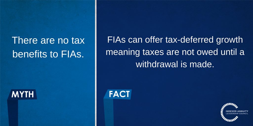 Myth: There are no tax benefits to FIAs. Fact: FIAs can offer tax-deferred growth meaning taxes are not owed until a withdrawal is made.